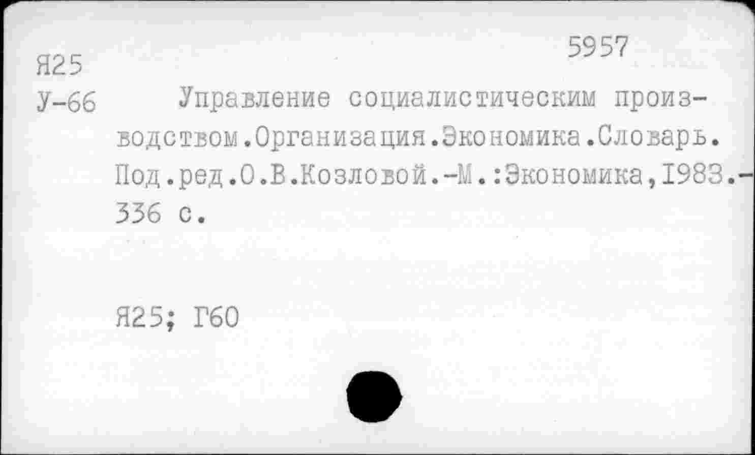 ﻿5957
Я25
у-66 Управление социалистическим производством .Организация .Экономика .Словарь. Под.ред.О.В.Козловой.-М.Экономика,1983. 336 с.
Я25; Г60